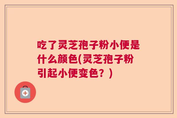 吃了灵芝孢子粉小便是什么颜色(灵芝孢子粉引起小便变色？)