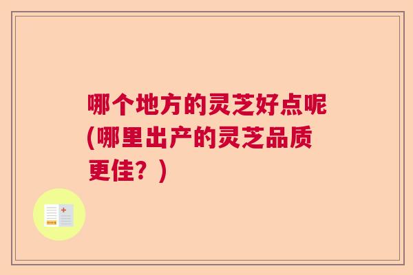 哪个地方的灵芝好点呢(哪里出产的灵芝品质更佳？)
