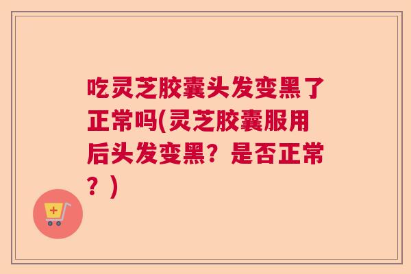 吃灵芝胶囊头发变黑了正常吗(灵芝胶囊服用后头发变黑？是否正常？)