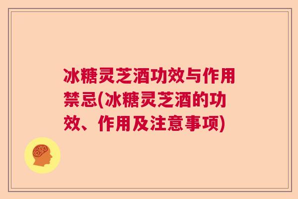 冰糖灵芝酒功效与作用禁忌(冰糖灵芝酒的功效、作用及注意事项)