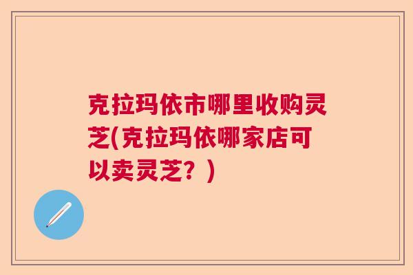 克拉玛依市哪里收购灵芝(克拉玛依哪家店可以卖灵芝？)