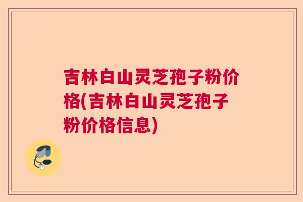 吉林白山灵芝孢子粉价格(吉林白山灵芝孢子粉价格信息)
