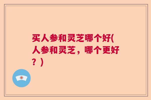 买人参和灵芝哪个好(人参和灵芝，哪个更好？)