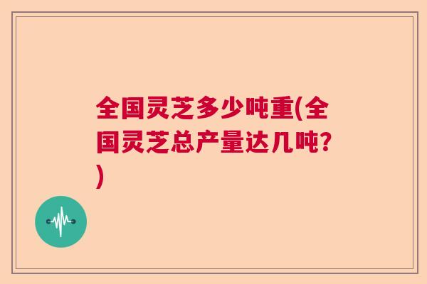 全国灵芝多少吨重(全国灵芝总产量达几吨？)