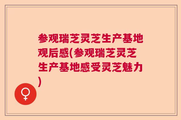 参观瑞芝灵芝生产基地观后感(参观瑞芝灵芝生产基地感受灵芝魅力)