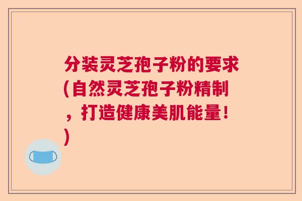 分装灵芝孢子粉的要求(自然灵芝孢子粉精制，打造健康美肌能量！)