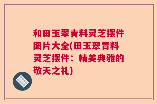 和田玉翠青料灵芝摆件图片大全(田玉翠青料灵芝摆件：精美典雅的敬天之礼)