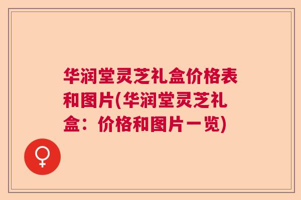 华润堂灵芝礼盒价格表和图片(华润堂灵芝礼盒：价格和图片一览)