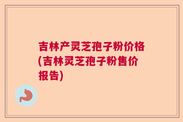 吉林产灵芝孢子粉价格(吉林灵芝孢子粉售价报告)