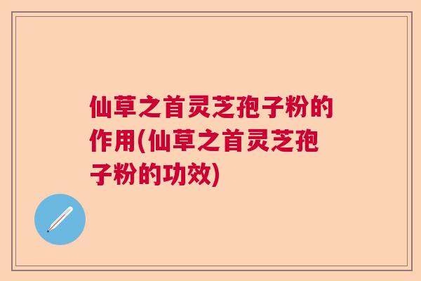 仙草之首灵芝孢子粉的作用(仙草之首灵芝孢子粉的功效)
