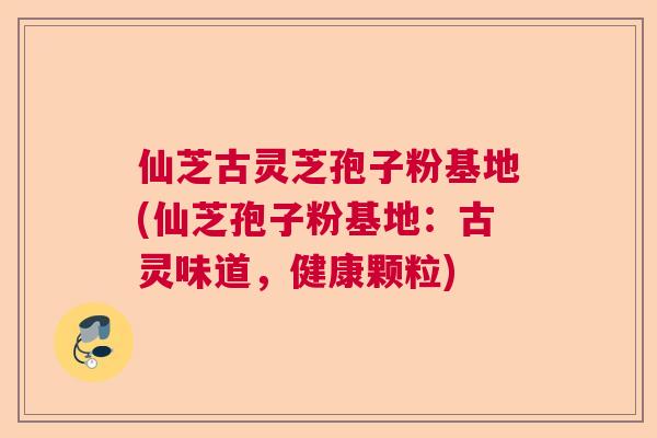 仙芝古灵芝孢子粉基地(仙芝孢子粉基地：古灵味道，健康颗粒)