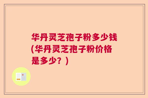 华丹灵芝孢子粉多少钱(华丹灵芝孢子粉价格是多少？)