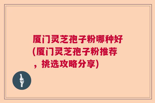 厦门灵芝孢子粉哪种好(厦门灵芝孢子粉推荐，挑选攻略分享)