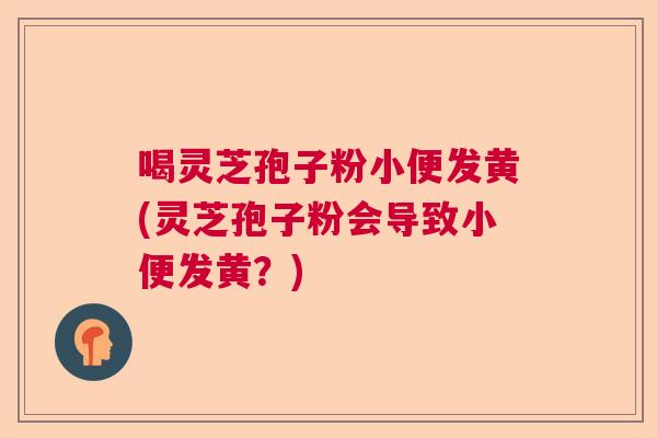 喝灵芝孢子粉小便发黄(灵芝孢子粉会导致小便发黄？)