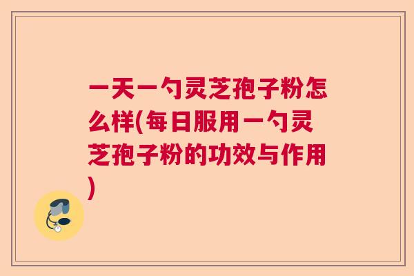 一天一勺灵芝孢子粉怎么样(每日服用一勺灵芝孢子粉的功效与作用)