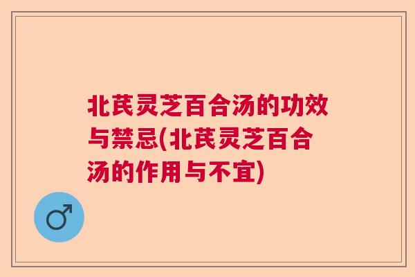 北芪灵芝百合汤的功效与禁忌(北芪灵芝百合汤的作用与不宜)