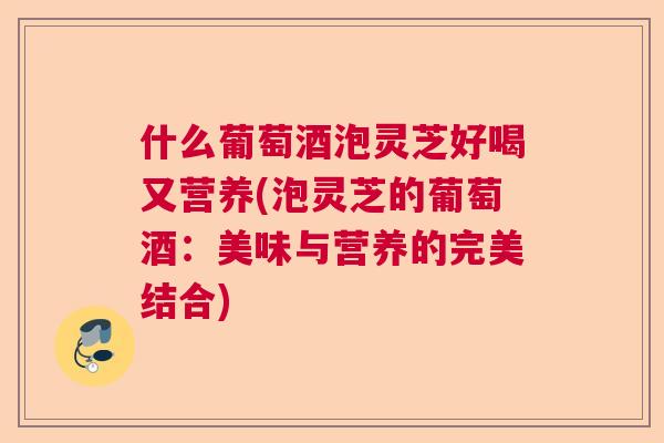 什么葡萄酒泡灵芝好喝又营养(泡灵芝的葡萄酒：美味与营养的完美结合)