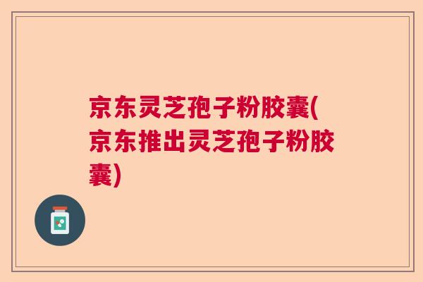 京东灵芝孢子粉胶囊(京东推出灵芝孢子粉胶囊)