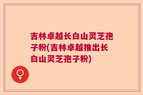 吉林卓越长白山灵芝孢子粉(吉林卓越推出长白山灵芝孢子粉)