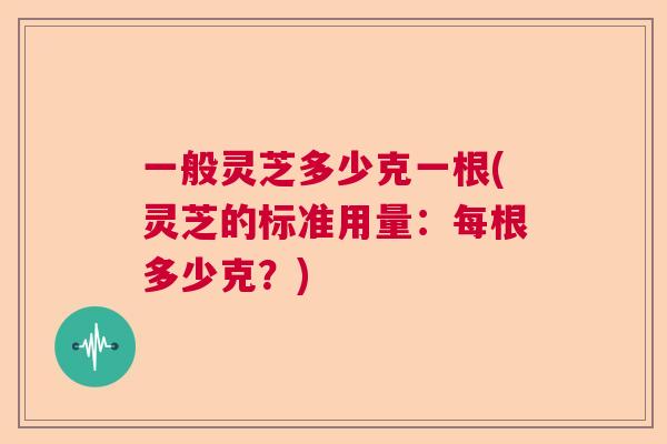 一般灵芝多少克一根(灵芝的标准用量：每根多少克？)
