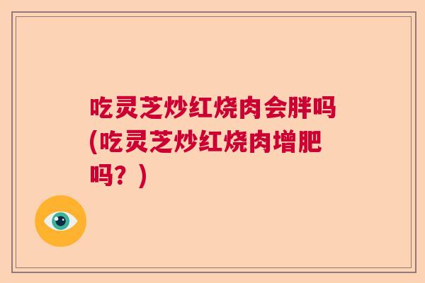 吃灵芝炒红烧肉会胖吗(吃灵芝炒红烧肉增肥吗？)