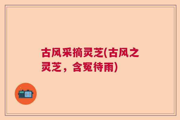 古风采摘灵芝(古风之灵芝，含冤待雨)
