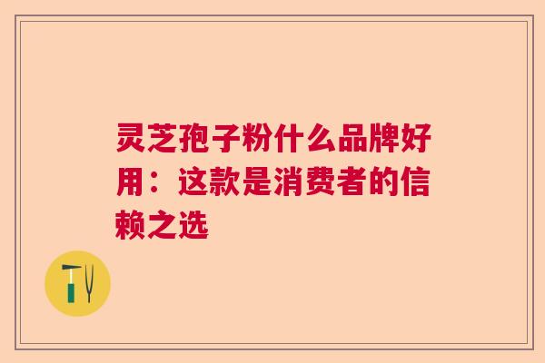 灵芝孢子粉什么品牌好用：这款是消费者的信赖之选