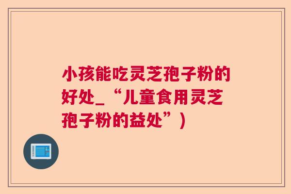 小孩能吃灵芝孢子粉的好处_“儿童食用灵芝孢子粉的益处”)