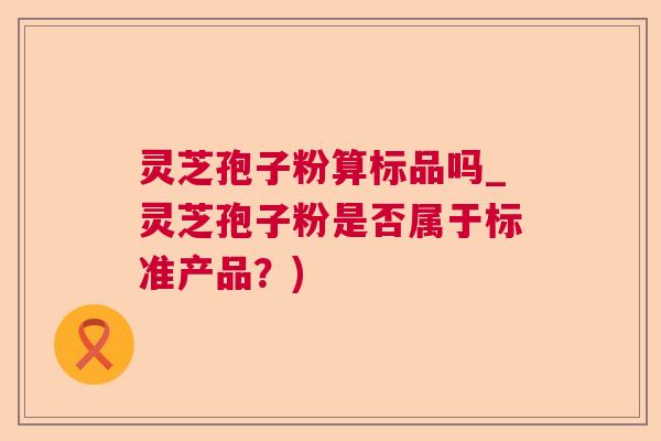 灵芝孢子粉算标品吗_灵芝孢子粉是否属于标准产品？)