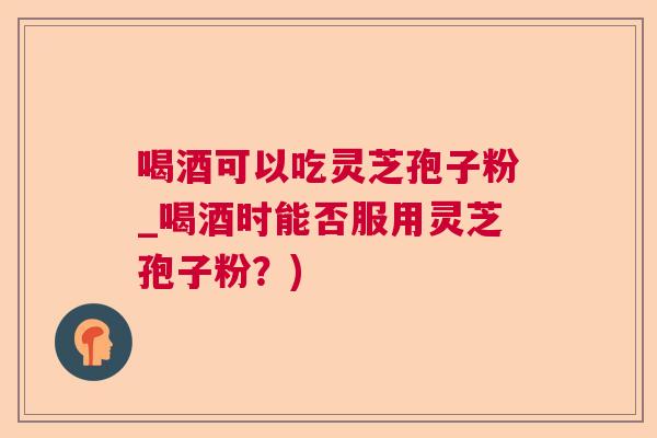 喝酒可以吃灵芝孢子粉_喝酒时能否服用灵芝孢子粉？)