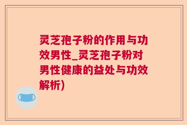 灵芝孢子粉的作用与功效男性_灵芝孢子粉对男性健康的益处与功效解析)