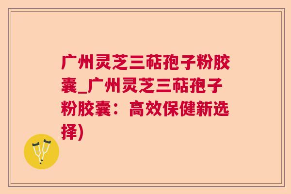 广州灵芝三萜孢子粉胶囊_广州灵芝三萜孢子粉胶囊：高效保健新选择)