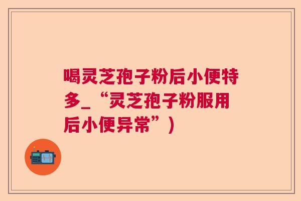 喝灵芝孢子粉后小便特多_“灵芝孢子粉服用后小便异常”)