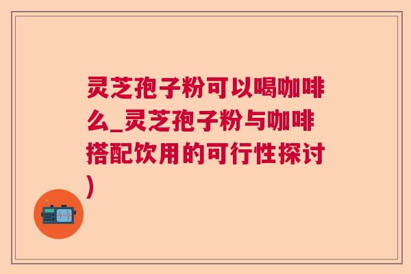 灵芝孢子粉可以喝咖啡么_灵芝孢子粉与咖啡搭配饮用的可行性探讨)