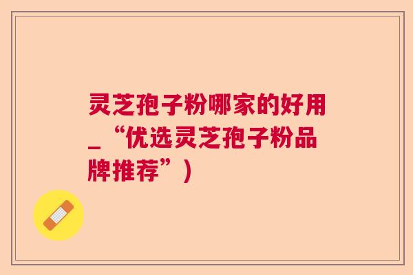 灵芝孢子粉哪家的好用_“优选灵芝孢子粉品牌推荐”)