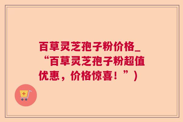 百草灵芝孢子粉价格_“百草灵芝孢子粉超值优惠，价格惊喜！”)