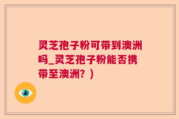 灵芝孢子粉可带到澳洲吗_灵芝孢子粉能否携带至澳洲？)