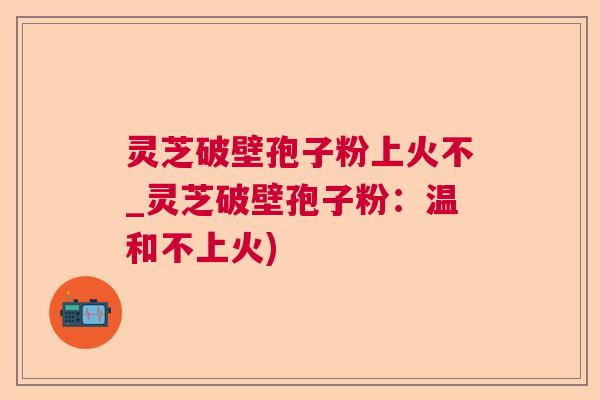 灵芝破壁孢子粉上火不_灵芝破壁孢子粉：温和不上火)