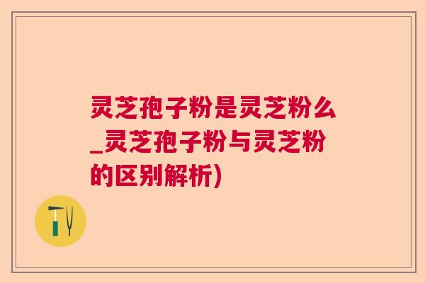 灵芝孢子粉是灵芝粉么_灵芝孢子粉与灵芝粉的区别解析)