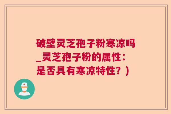 破壁灵芝孢子粉寒凉吗_灵芝孢子粉的属性：是否具有寒凉特性？)