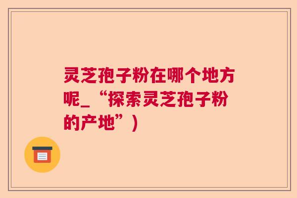灵芝孢子粉在哪个地方呢_“探索灵芝孢子粉的产地”)