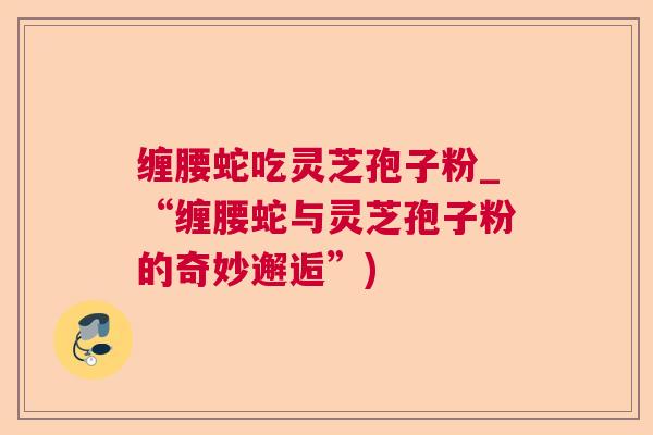 缠腰蛇吃灵芝孢子粉_“缠腰蛇与灵芝孢子粉的奇妙邂逅”)