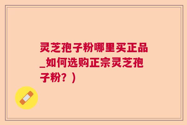 灵芝孢子粉哪里买正品_如何选购正宗灵芝孢子粉？)