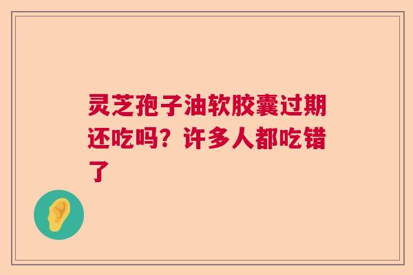 灵芝孢子油软胶囊过期还吃吗？许多人都吃错了