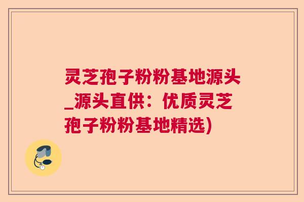 灵芝孢子粉粉基地源头_源头直供：优质灵芝孢子粉粉基地精选)