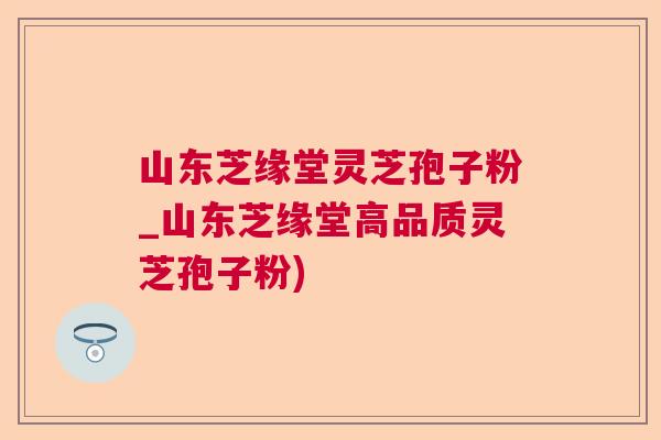 山东芝缘堂灵芝孢子粉_山东芝缘堂高品质灵芝孢子粉)