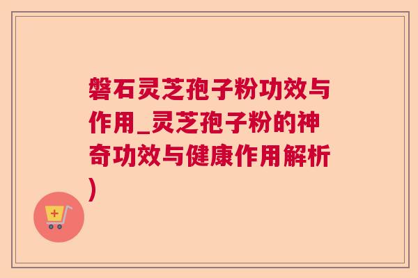 磐石灵芝孢子粉功效与作用_灵芝孢子粉的神奇功效与健康作用解析)