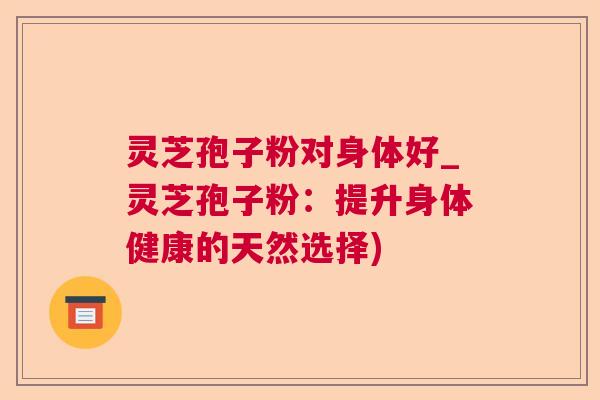 灵芝孢子粉对身体好_灵芝孢子粉：提升身体健康的天然选择)