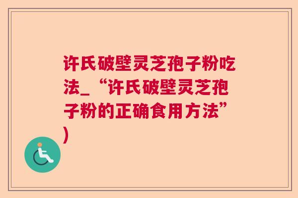 许氏破壁灵芝孢子粉吃法_“许氏破壁灵芝孢子粉的正确食用方法”)