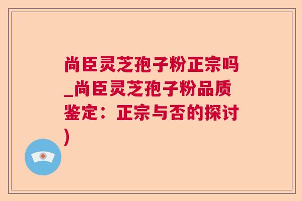 尚臣灵芝孢子粉正宗吗_尚臣灵芝孢子粉品质鉴定：正宗与否的探讨)